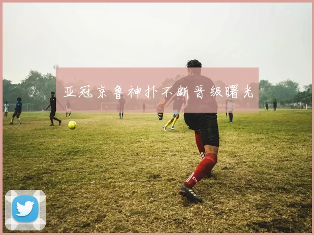 亚冠京鲁神扑不断晋级曙光