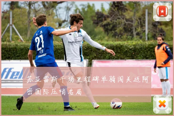 苏亚雷斯千场里程碑单骑闯关迈阿密国际压哨名局