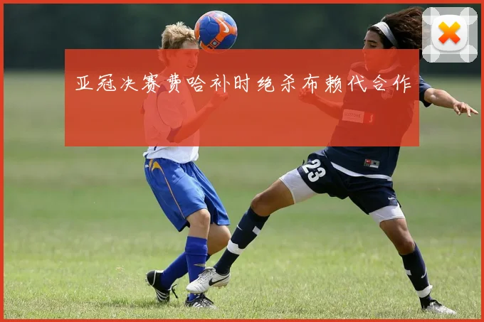 亚冠决赛费哈补时绝杀布赖代合作