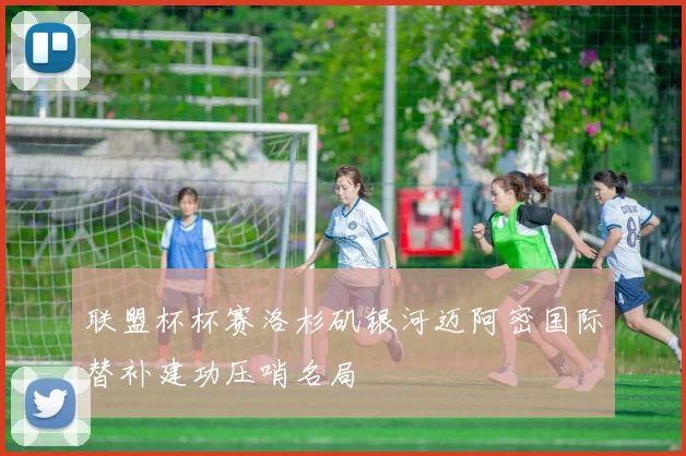 联盟杯杯赛洛杉矶银河迈阿密国际替补建功压哨名局