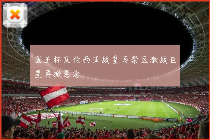 国王杯瓦伦西亚战皇马禁区激战巨星再掀悬念