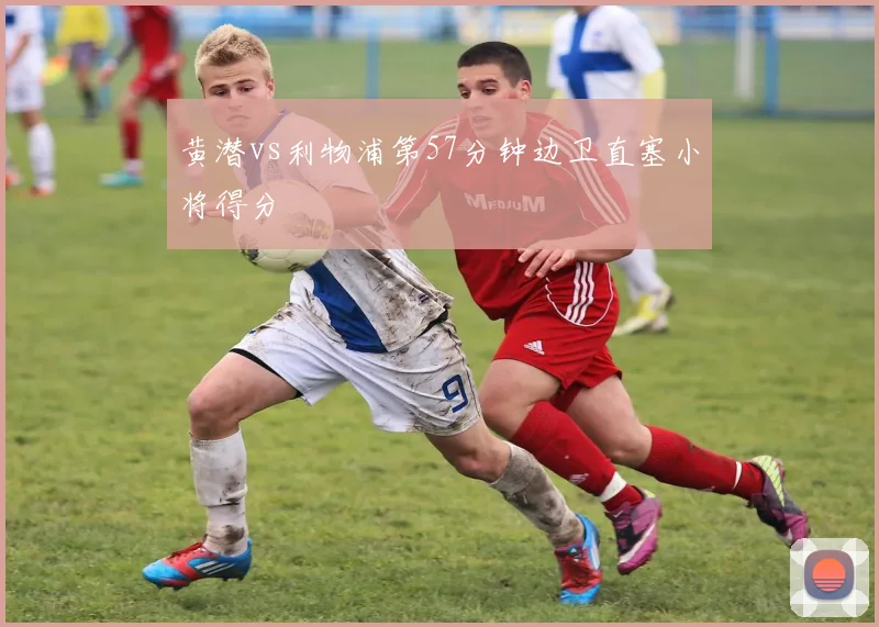 黄潜vs利物浦第57分钟边卫直塞小将得分