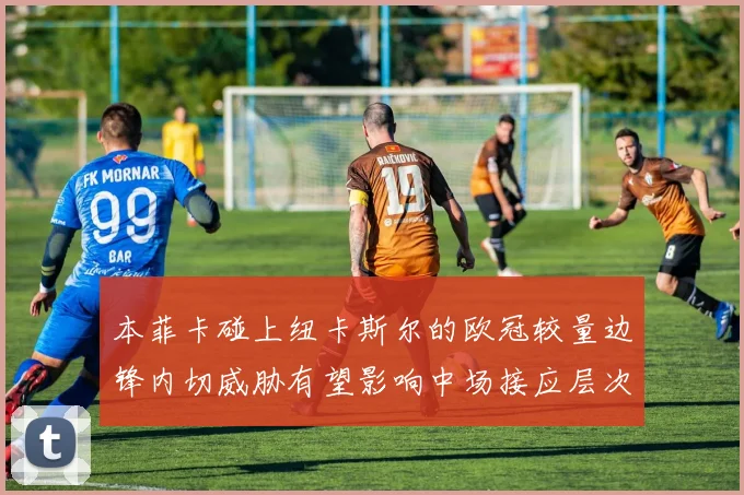 本菲卡碰上纽卡斯尔的欧冠较量边锋内切威胁有望影响中场接应层次