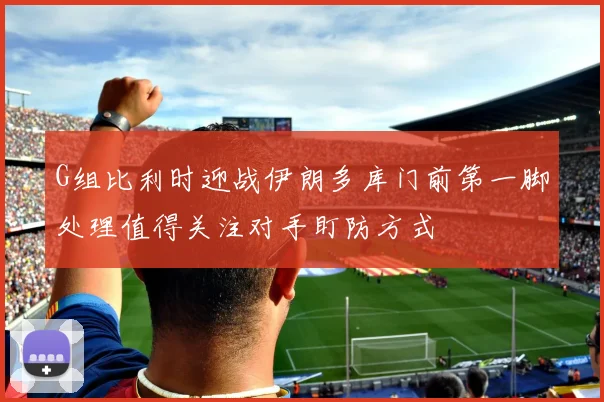 G组比利时迎战伊朗多库门前第一脚处理值得关注对手盯防方式