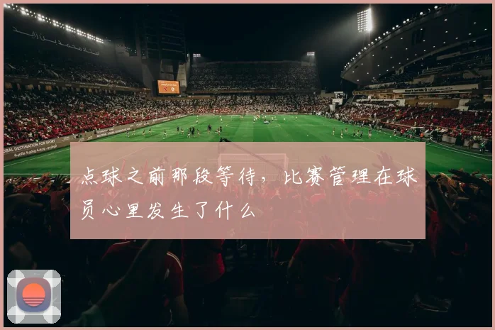 点球之前那段等待,比赛管理在球员心里发生了什么
