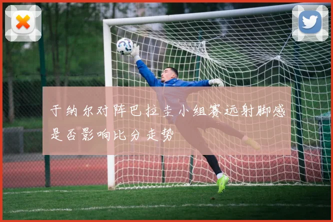于纳尔对阵巴拉圭小组赛远射脚感是否影响比分走势