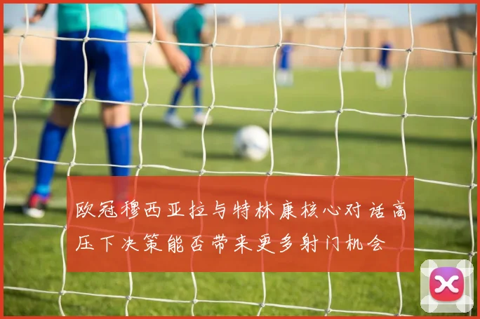 欧冠穆西亚拉与特林康核心对话高压下决策能否带来更多射门机会
