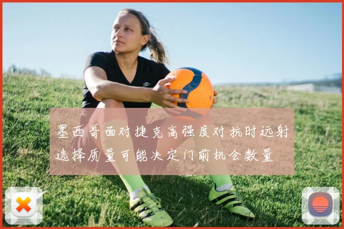 墨西哥面对捷克高强度对抗时远射选择质量可能决定门前机会数量