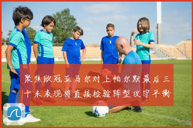 聚焦欧冠亚马尔对上帕尔默最后三十米表现将直接检验阵型攻守平衡