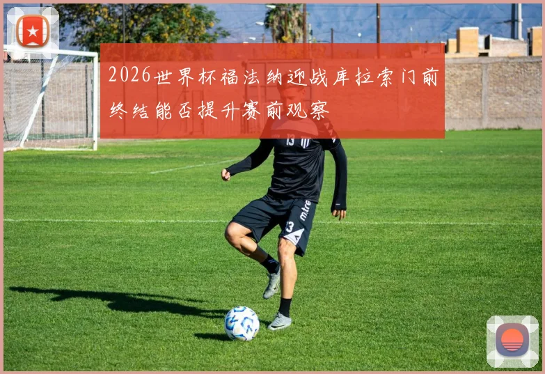 2026世界杯福法纳迎战库拉索门前终结能否提升赛前观察