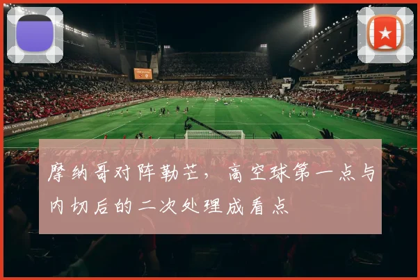 摩纳哥对阵勒芒，高空球第一点与内切后的二次处理成看点