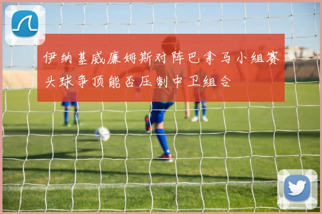 伊纳基威廉姆斯对阵巴拿马小组赛头球争顶能否压制中卫组合