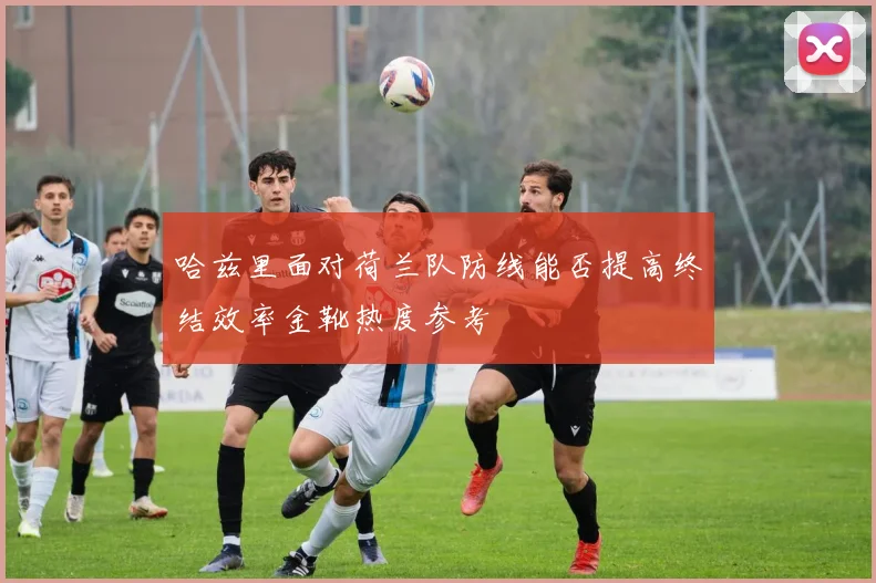 哈兹里面对荷兰队防线能否提高终结效率金靴热度参考