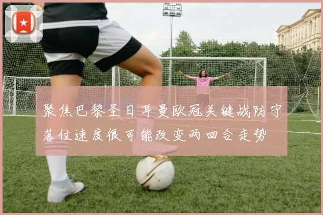 聚焦巴黎圣日耳曼欧冠关键战防守落位速度很可能改变两回合走势
