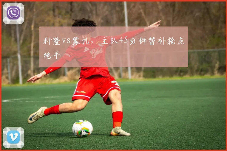 科隆vs蒙扎，主队45分钟替补抢点绝平