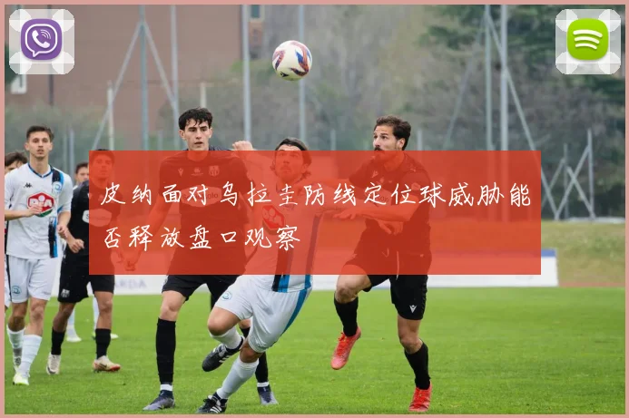 皮纳面对乌拉圭防线定位球威胁能否释放盘口观察