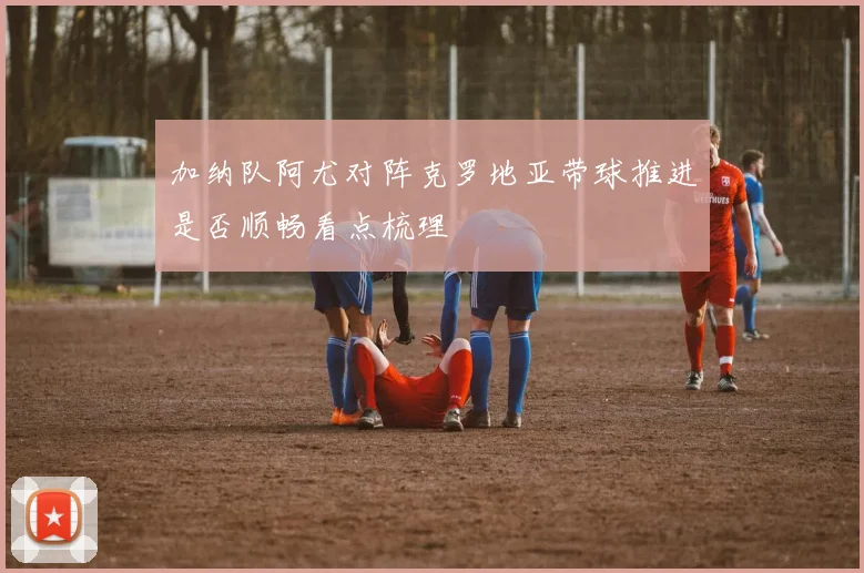 加纳队阿尤对阵克罗地亚带球推进是否顺畅看点梳理