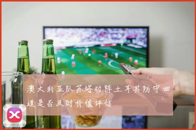 澳大利亚队苏塔对阵土耳其防守回追是否及时价值评估