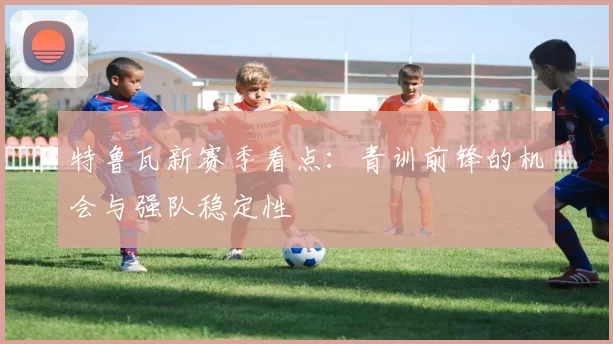 特鲁瓦新赛季看点：青训前锋的机会与强队稳定性