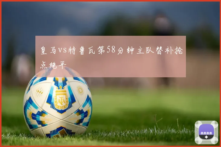 皇马vs特鲁瓦第58分钟主队替补抢点绝平