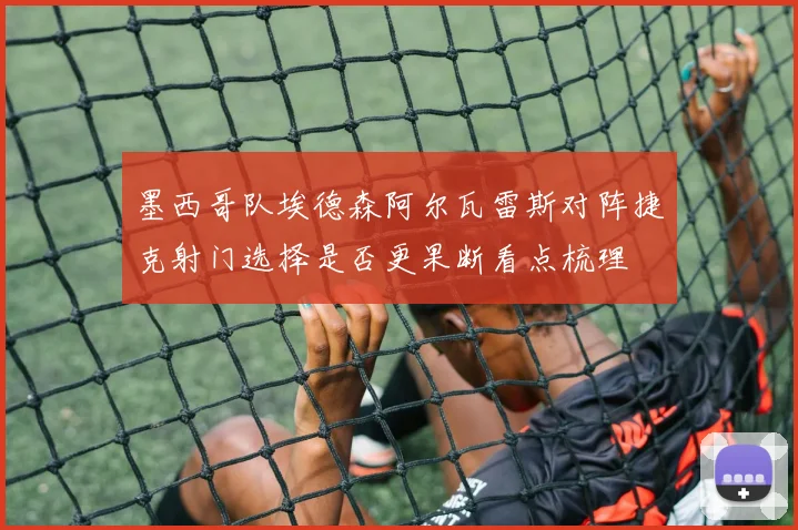 墨西哥队埃德森阿尔瓦雷斯对阵捷克射门选择是否更果断看点梳理