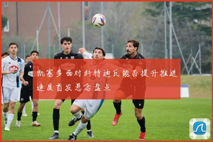 凯塞多面对科特迪瓦能否提升推进速度首发悬念盘点
