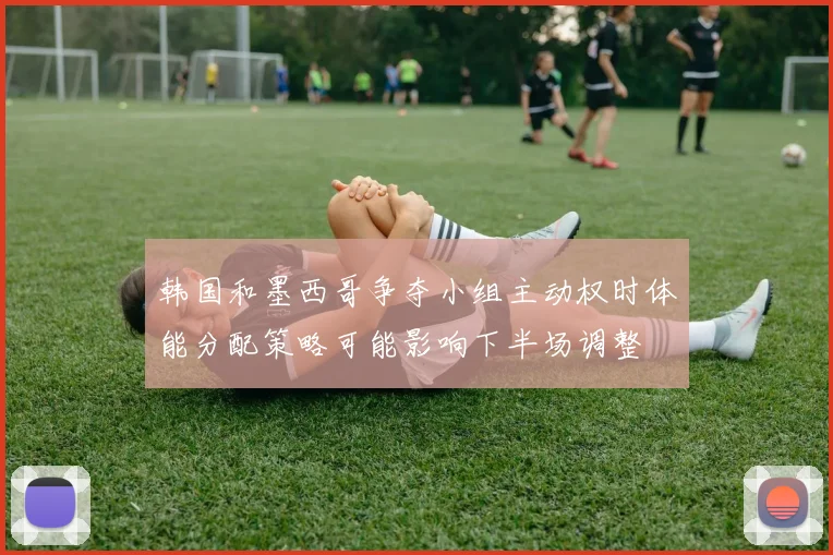 韩国和墨西哥争夺小组主动权时体能分配策略可能影响下半场调整