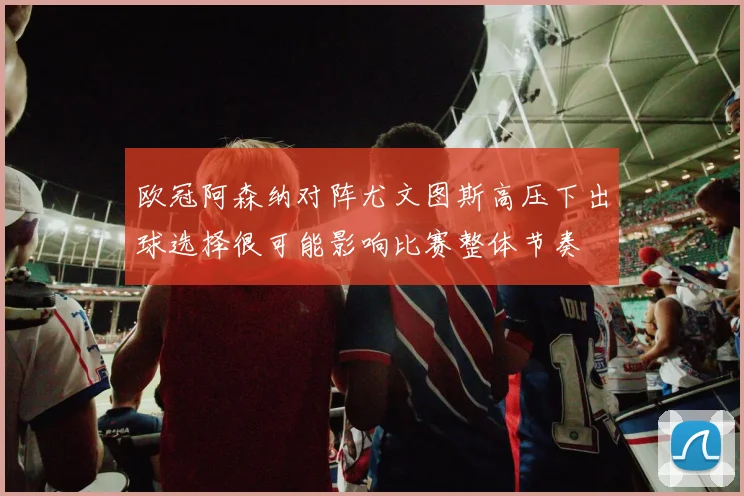 欧冠阿森纳对阵尤文图斯高压下出球选择很可能影响比赛整体节奏